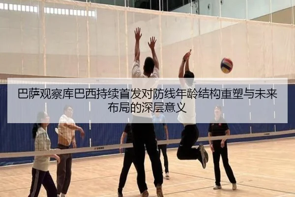 巴萨观察库巴西持续首发对防线年龄结构重塑与未来布局的深层意义