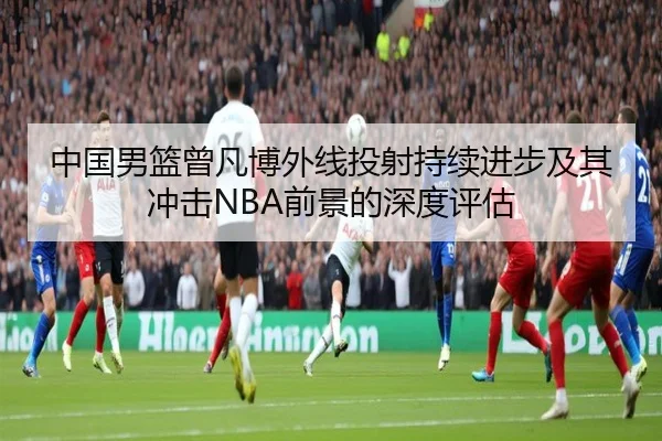 中国男篮曾凡博外线投射持续进步及其冲击NBA前景的深度评估 | kaiyun