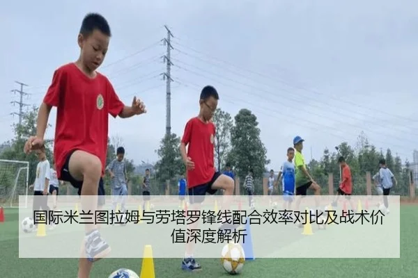 国际米兰图拉姆与劳塔罗锋线配合效率对比及战术价值深度解析