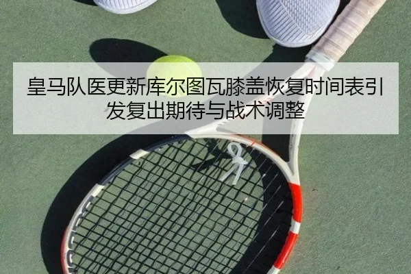 皇马队医更新库尔图瓦膝盖恢复时间表引发复出期待与战术调整