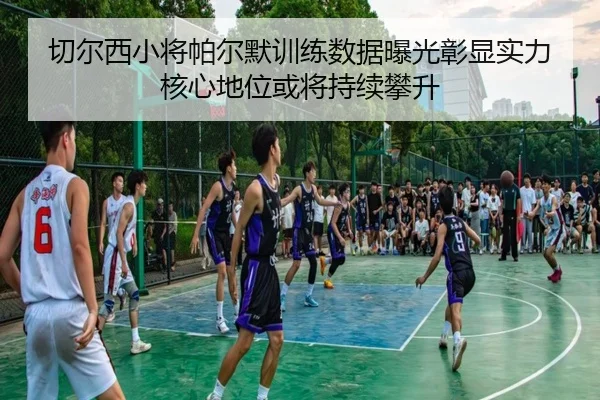 切尔西小将帕尔默训练数据曝光彰显实力核心地位或将持续攀升